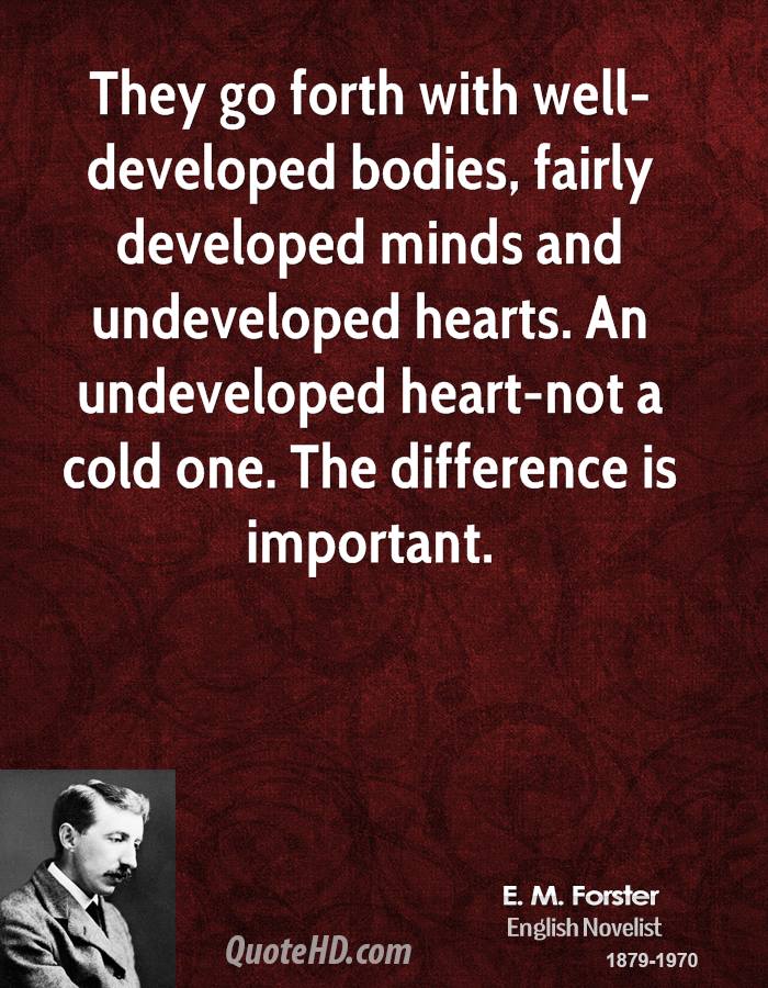 They go forth with well-developed bodies, fairly developed minds and undeveloped hearts.  An undeveloped heart-not a cold one.  The different is important. E.M. Forster